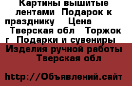 Картины вышитые лентами. Подарок к празднику. › Цена ­ 1 500 - Тверская обл., Торжок г. Подарки и сувениры » Изделия ручной работы   . Тверская обл.